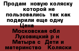 Продам  новую коляску  которой не пользовались, так как подарили еще одну  › Цена ­ 10 000 - Московская обл., Луховицкий р-н, Матыра с. Дети и материнство » Коляски и переноски   . Московская обл.